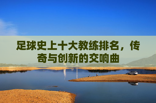 足球史上十大教练排名，传奇与创新的交响曲