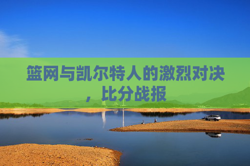 篮网与凯尔特人的激烈对决,比分战报 篮网与凯尔特人的激烈对决,比分战报