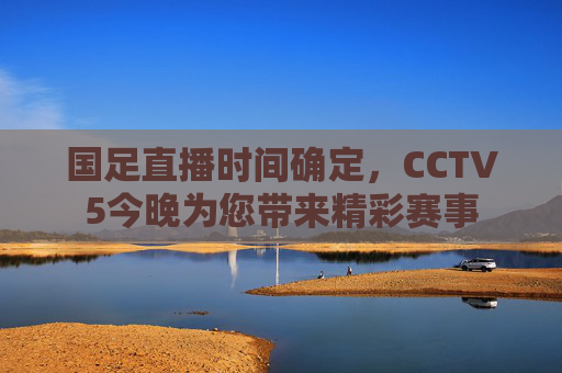 国足直播时间确定，CCTV5今晚为您带来精彩赛事
