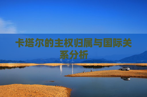 卡塔尔的主权归属与国际关系分析 卡塔尔的主权归属与国际关系分析