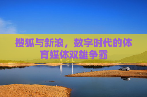 搜狐与新浪,数字时代的体育媒体双雄争霸 搜狐与新浪,数字时代的体育媒体双雄争霸