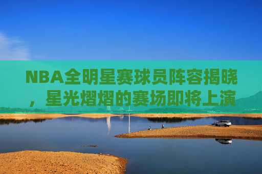 NBA全明星赛球员阵容揭晓，星光熠熠的赛场即将上演