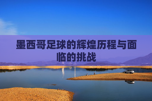 墨西哥足球的辉煌历程与面临的挑战 墨西哥足球的辉煌历程与面临的挑战