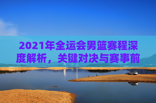 2021年全运会男篮赛程深度解析，关键对决与赛事前瞻