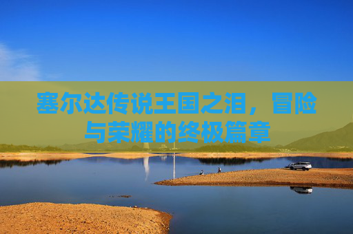 塞尔达传说王国之泪，冒险与荣耀的终极篇章