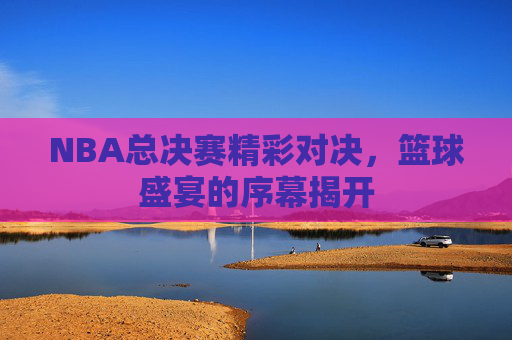 NBA总决赛精彩对决，篮球盛宴的序幕揭开