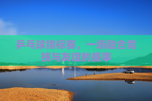乒乓球锦标赛，一场融合竞技与友谊的盛事