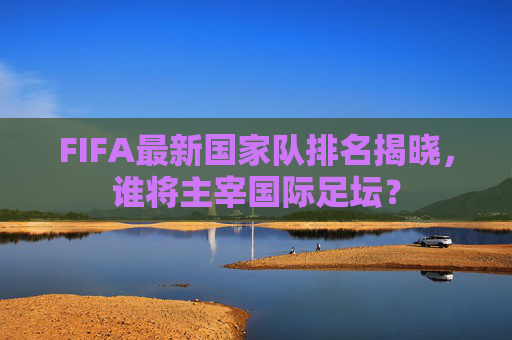 FIFA最新国家队排名揭晓，谁将主宰国际足坛？