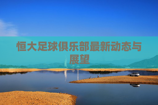 恒大足球俱乐部最新动态与展望