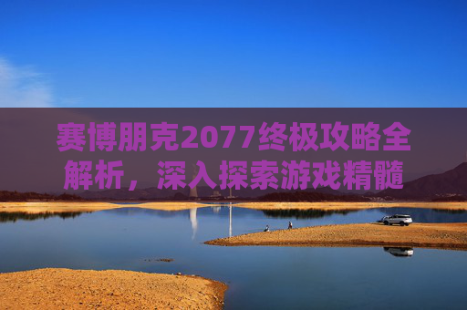 赛博朋克2077终极攻略全解析，深入探索游戏精髓