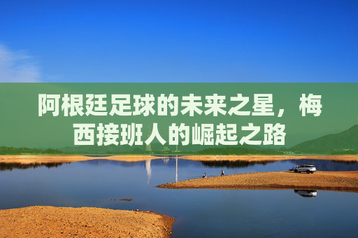 阿根廷足球的未来之星，梅西接班人的崛起之路