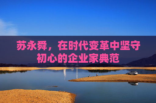 苏永舜,在时代变革中坚守初心的企业家典范 苏永舜,在时代变革中坚守初心的企业家典范