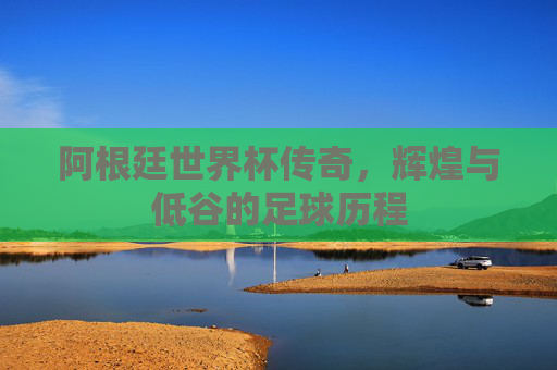 阿根廷世界杯传奇，辉煌与低谷的足球历程