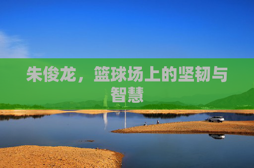 朱俊龙，篮球场上的坚韧与智慧