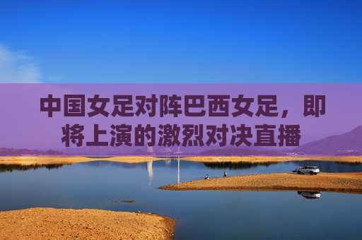 中国女足对阵巴西女足，即将上演的激烈对决直播