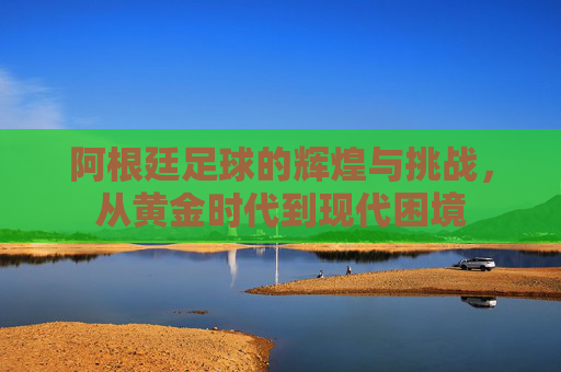 阿根廷足球的辉煌与挑战，从黄金时代到现代困境
