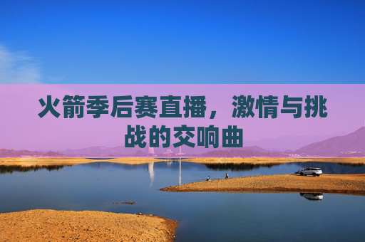 火箭季后赛直播,激情与挑战的交响曲 火箭季后赛直播,激情与挑战的交响曲