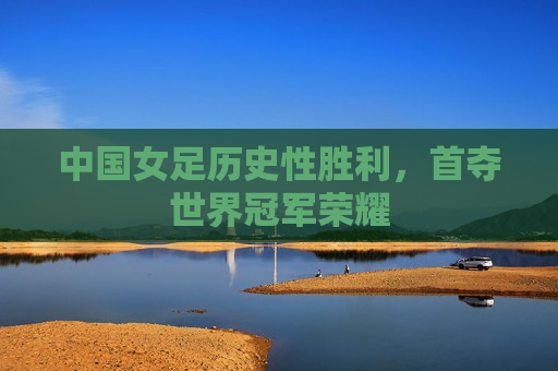 中国女足历史性胜利,首夺世界冠军荣耀 中国女足历史性胜利,首夺世界冠军荣耀
