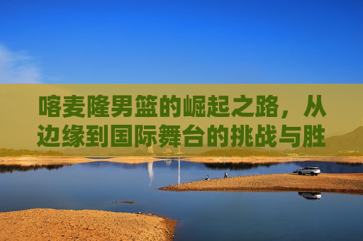 喀麦隆男篮的崛起之路，从边缘到国际舞台的挑战与胜利