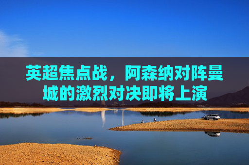 英超焦点战，阿森纳对阵曼城的激烈对决即将上演