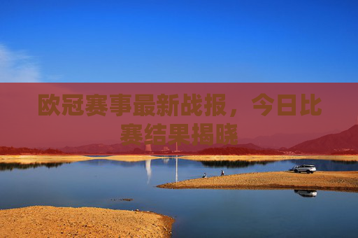 欧冠赛事最新战报，今日比赛结果揭晓