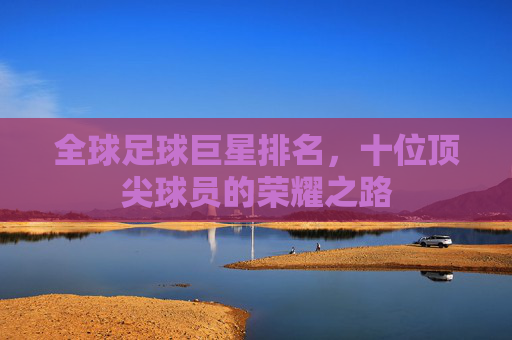 全球足球巨星排名，十位顶尖球员的荣耀之路