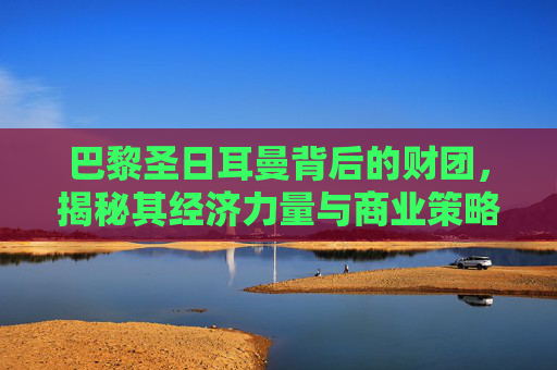 巴黎圣日耳曼背后的财团，揭秘其经济力量与商业策略