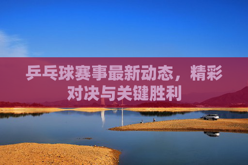 乒乓球赛事最新动态，精彩对决与关键胜利