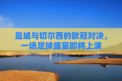 曼城与切尔西的欧冠对决，一场足球盛宴即将上演