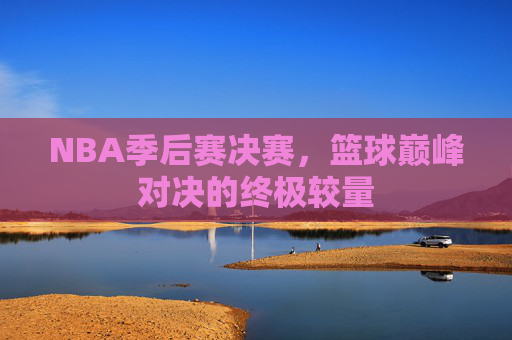 NBA季后赛决赛，篮球巅峰对决的终极较量