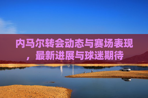 内马尔转会动态与赛场表现，最新进展与球迷期待
