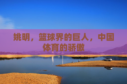 姚明，篮球界的巨人，中国体育的骄傲
