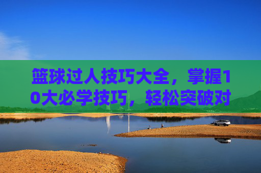 篮球过人技巧大全,掌握10大必学技巧,轻松突破对手 篮球过人技巧大全,掌握10大必学技巧,轻松突破对手