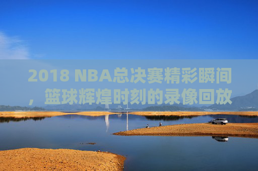 2018 NBA总决赛精彩瞬间，篮球辉煌时刻的录像回放