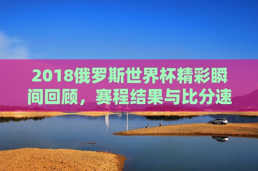 2018俄罗斯世界杯精彩瞬间回顾，赛程结果与比分速览