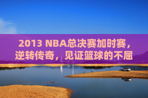 2013 NBA总决赛加时赛，逆转传奇，见证篮球的不屈精神