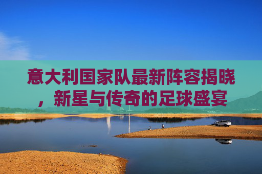 意大利国家队最新阵容揭晓，新星与传奇的足球盛宴