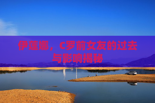 伊莲娜，C罗前女友的过去与影响揭秘