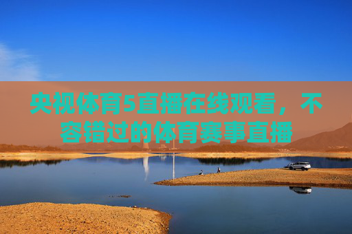 央视体育5直播在线观看,不容错过的体育赛事直播 央视体育5直播在线观看,不容错过的体育赛事直播