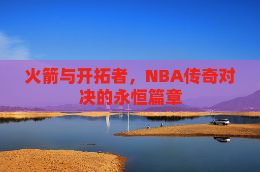 火箭与开拓者，NBA传奇对决的永恒篇章