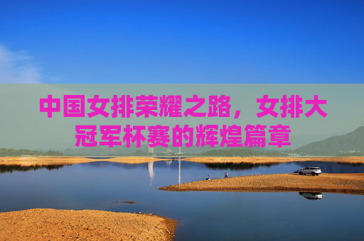 中国女排荣耀之路，女排大冠军杯赛的辉煌篇章