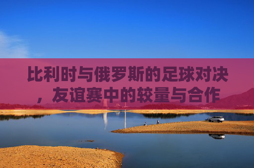 比利时与俄罗斯的足球对决，友谊赛中的较量与合作
