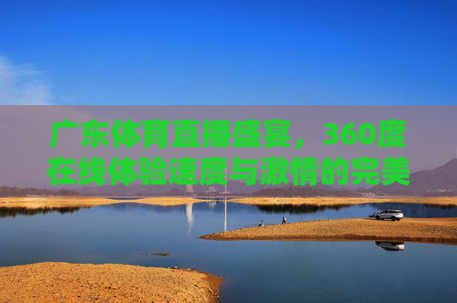 广东体育直播盛宴，360度在线体验速度与激情的完美融合