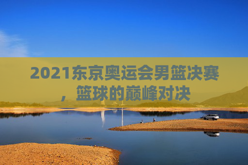 2021东京奥运会男篮决赛,篮球的巅峰对决 2021东京奥运会男篮决赛,篮球的巅峰对决