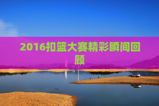 2016扣篮大赛精彩瞬间回顾 2016扣篮大赛精彩瞬间回顾