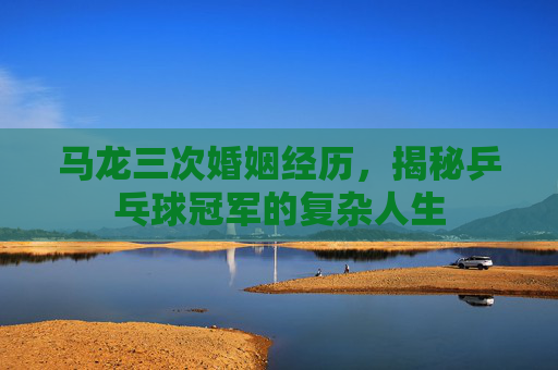 马龙三次婚姻经历，揭秘乒乓球冠军的复杂人生