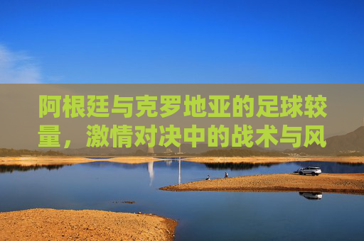 阿根廷与克罗地亚的足球较量，激情对决中的战术与风采