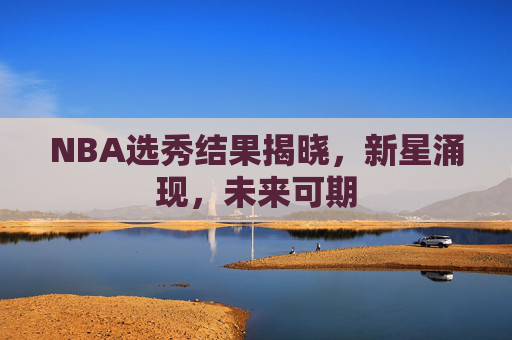 NBA选秀结果揭晓，新星涌现，未来可期