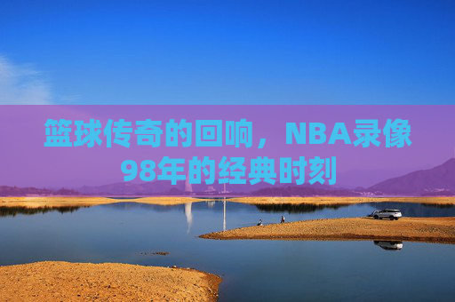 篮球传奇的回响，NBA录像98年的经典时刻