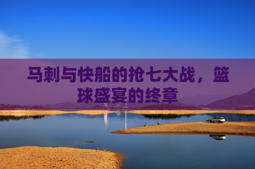 马刺与快船的抢七大战，篮球盛宴的终章